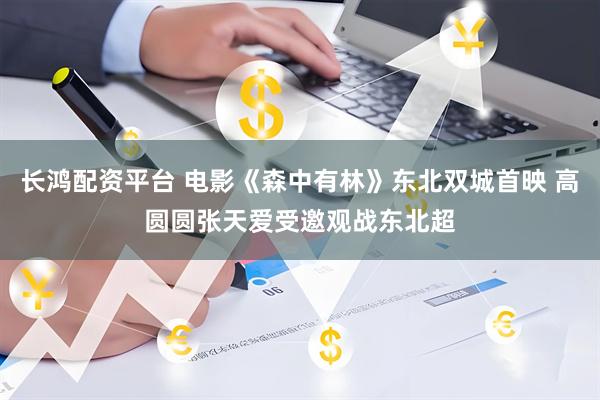长鸿配资平台 电影《森中有林》东北双城首映 高圆圆张天爱受邀观战东北超