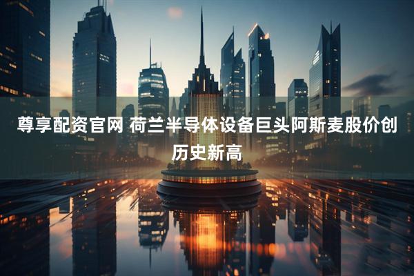 尊享配资官网 荷兰半导体设备巨头阿斯麦股价创历史新高