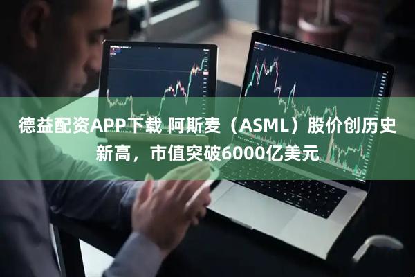 德益配资APP下载 阿斯麦（ASML）股价创历史新高，市值突破6000亿美元